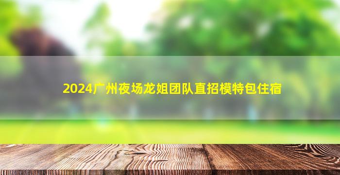 2024广州夜场龙姐团队直招模特包住宿